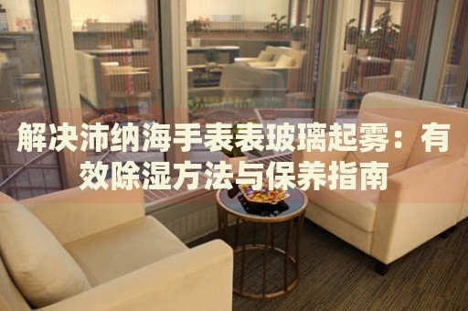 解決沛納海手表表玻璃起霧：有效除濕方法與保養(yǎng)指南