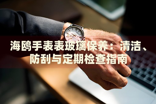 海鷗手表表玻璃保養(yǎng)：清潔、防刮與定期檢查指南