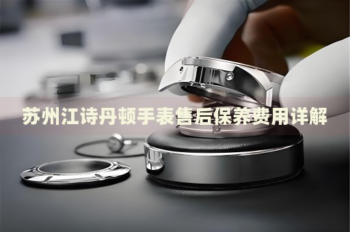 蘇州江詩丹頓手表售后保養(yǎng)費用詳解
