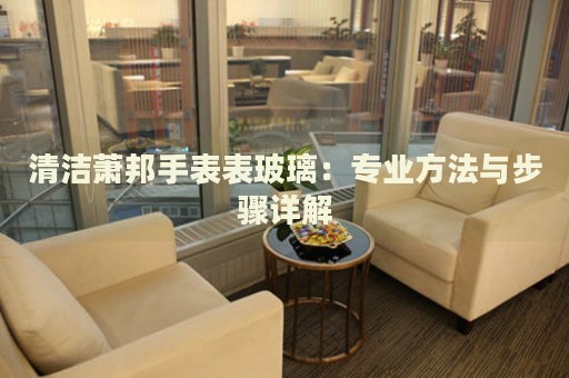 清潔蕭邦手表表玻璃：專業(yè)方法與步驟詳解