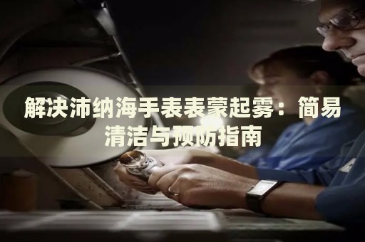 解決沛納海手表表蒙起霧：簡易清潔與預防指南