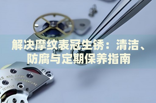 解決摩紋表冠生銹：清潔、防腐與定期保養(yǎng)指南