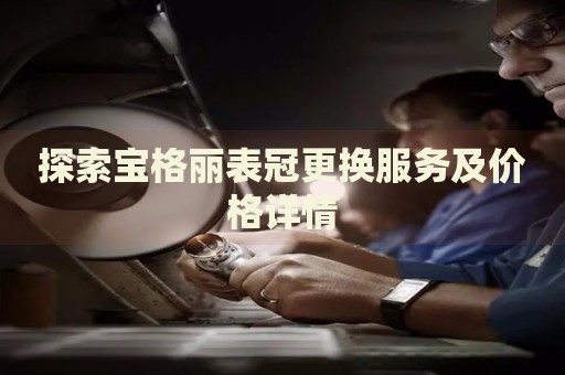 探索寶格麗表冠更換服務(wù)及價(jià)格詳情