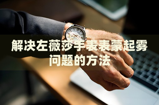 解決左薇莎手表表蒙起霧問題的方法