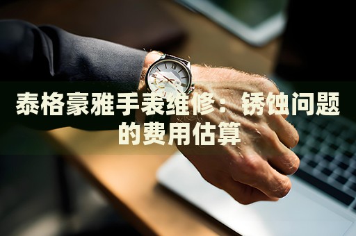 泰格豪雅手表維修：銹蝕問(wèn)題的費(fèi)用估算