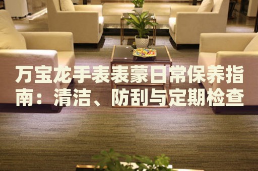 萬寶龍手表表蒙日常保養(yǎng)指南：清潔、防刮與定期檢查
