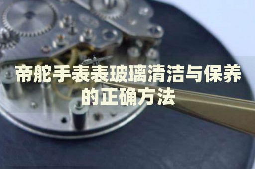 帝舵手表表玻璃清潔與保養(yǎng)的正確方法