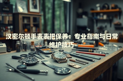 漢密爾頓手表表把保養(yǎng)：專業(yè)指南與日常維護(hù)技巧