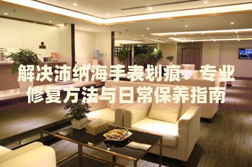 解決沛納海手表劃痕：專業(yè)修復(fù)方法與日常保養(yǎng)指南