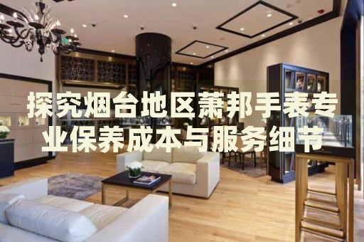 探究煙臺地區(qū)蕭邦手表專業(yè)保養(yǎng)成本與服務細節(jié)