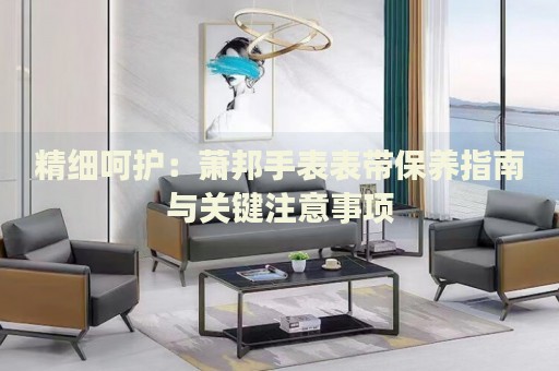 精細呵護：蕭邦手表表帶保養(yǎng)指南與關(guān)鍵注意事項