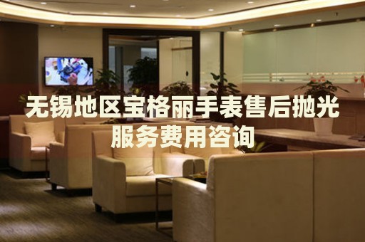 無錫地區(qū)寶格麗手表售后拋光服務(wù)費用咨詢