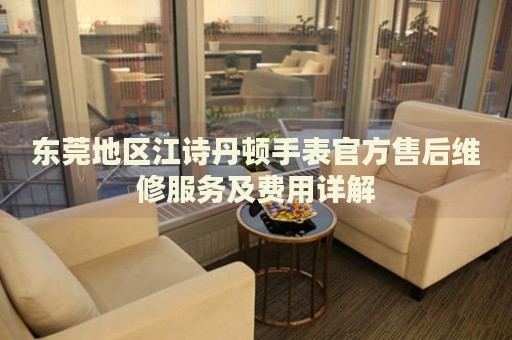 東莞地區(qū)江詩丹頓手表官方售后維修服務(wù)及費用詳解