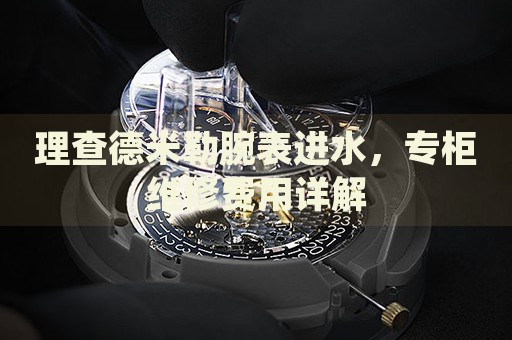理查德米勒腕表進(jìn)水，專柜維修費(fèi)用詳解
