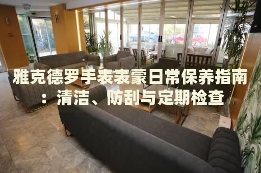 雅克德羅手表表蒙日常保養(yǎng)指南：清潔、防刮與定期檢查