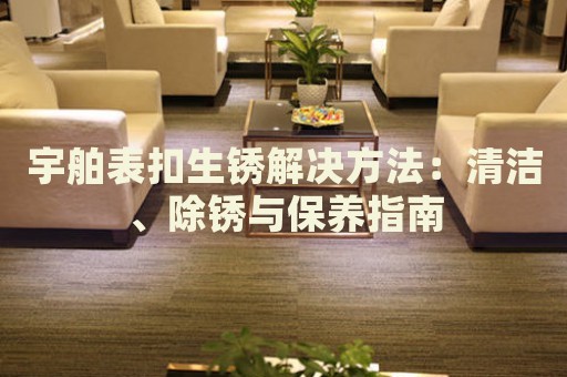 宇舶表扣生銹解決方法：清潔、除銹與保養(yǎng)指南