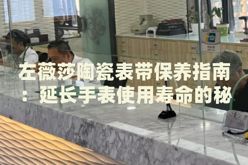 左薇莎陶瓷表帶保養(yǎng)指南：延長手表使用壽命的秘密