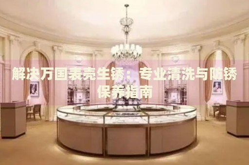 解決萬國表殼生銹：專業(yè)清洗與防銹保養(yǎng)指南