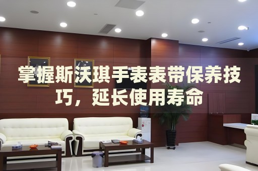 掌握斯沃琪手表表帶保養(yǎng)技巧，延長使用壽命