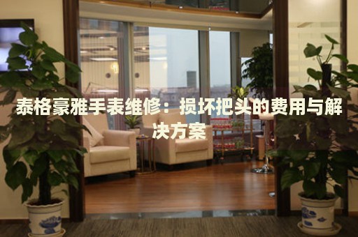 泰格豪雅手表維修：損壞把頭的費(fèi)用與解決方案