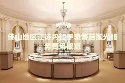 佛山地區(qū)江詩丹頓手表售后拋光服務(wù)費(fèi)用概覽