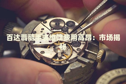 百達(dá)翡麗手表維修費(fèi)用高昂：市場揭秘