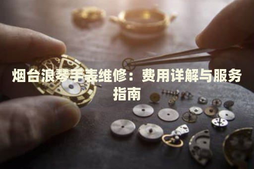 煙臺浪琴手表維修：費(fèi)用詳解與服務(wù)指南