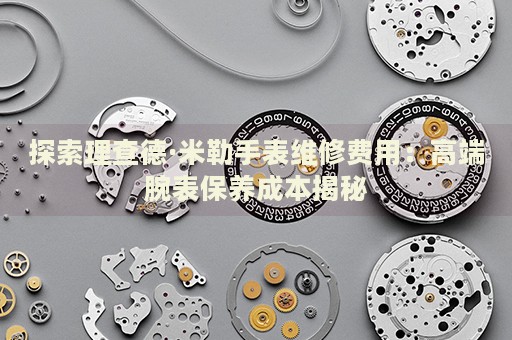 探索理查德·米勒手表維修費用：高端腕表保養(yǎng)成本揭秘