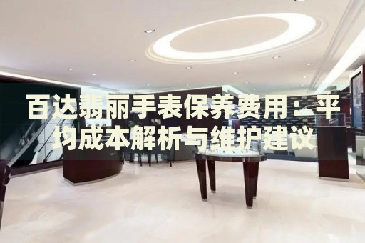 百達翡麗手表保養(yǎng)費用：平均成本解析與維護建議