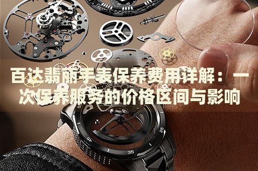 百達(dá)翡麗手表保養(yǎng)費(fèi)用詳解：一次保養(yǎng)服務(wù)的價格區(qū)間與影響因素