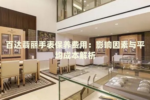 百達(dá)翡麗手表保養(yǎng)費(fèi)用：影響因素與平均成本解析