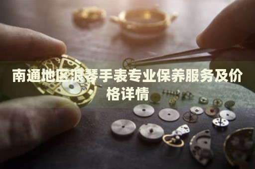 南通地區(qū)浪琴手表專業(yè)保養(yǎng)服務(wù)及價(jià)格詳情