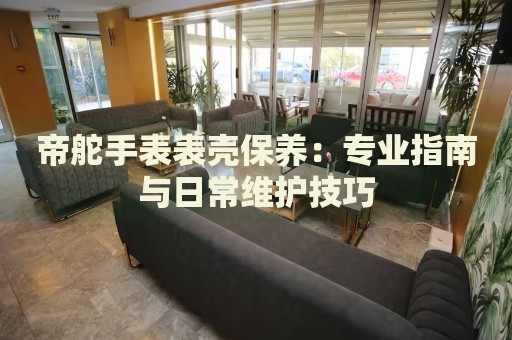 帝舵手表表殼保養(yǎng)：專業(yè)指南與日常維護技巧