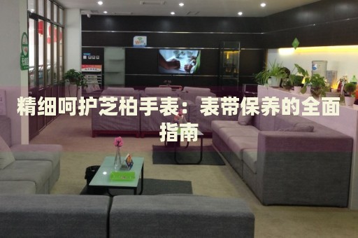 精細呵護芝柏手表：表帶保養(yǎng)的全面指南
