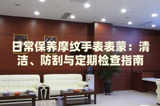 日常保養(yǎng)摩紋手表表蒙：清潔、防刮與定期檢查指南