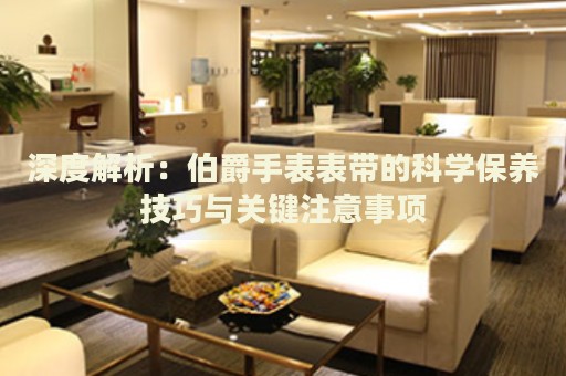 深度解析：伯爵手表表帶的科學保養(yǎng)技巧與關鍵注意事項