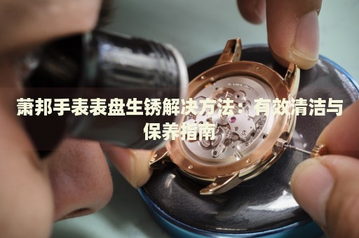 蕭邦手表表盤生銹解決方法：有效清潔與保養(yǎng)指南