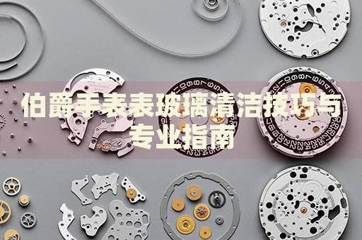 伯爵手表表玻璃清潔技巧與專業(yè)指南