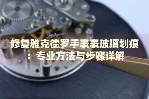 修復(fù)雅克德羅手表表玻璃劃痕：專業(yè)方法與步驟詳解