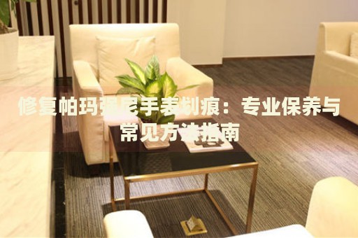 修復(fù)帕瑪強尼手表劃痕：專業(yè)保養(yǎng)與常見方法指南