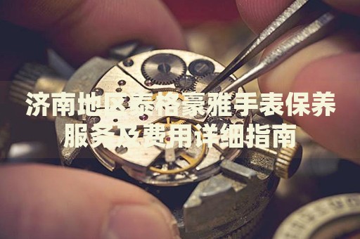 濟(jì)南地區(qū)泰格豪雅手表保養(yǎng)服務(wù)及費(fèi)用詳細(xì)指南
