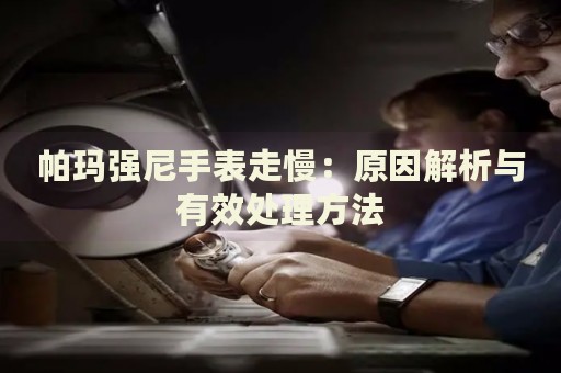 帕瑪強(qiáng)尼手表走慢：原因解析與有效處理方法