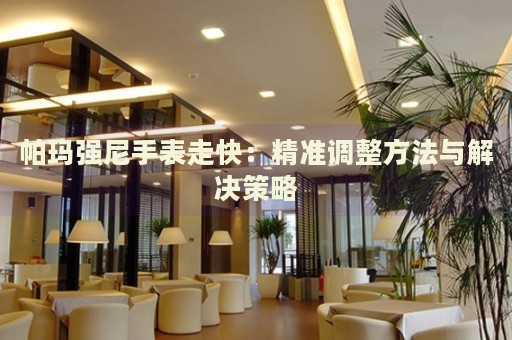 帕瑪強尼手表走快：精準(zhǔn)調(diào)整方法與解決策略