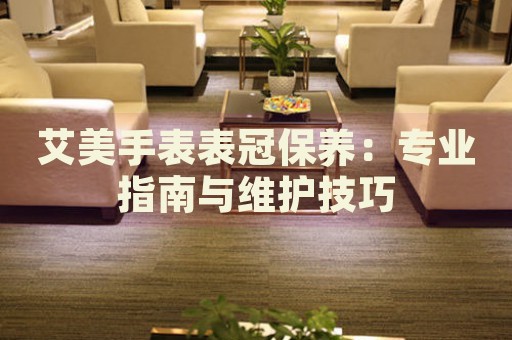 艾美手表表冠保養(yǎng)：專業(yè)指南與維護(hù)技巧