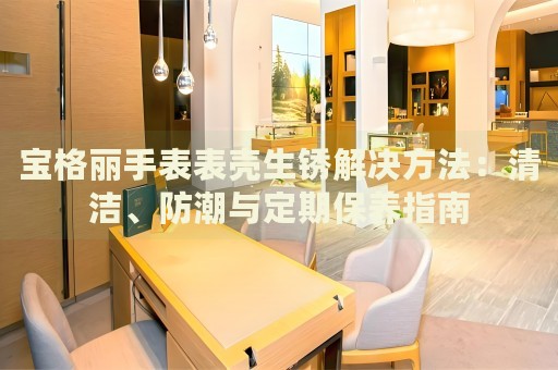寶格麗手表表殼生銹解決方法：清潔、防潮與定期保養(yǎng)指南