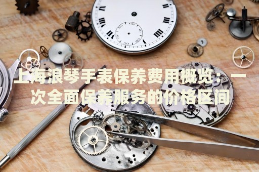 上海浪琴手表保養(yǎng)費(fèi)用概覽：一次全面保養(yǎng)服務(wù)的價(jià)格區(qū)間