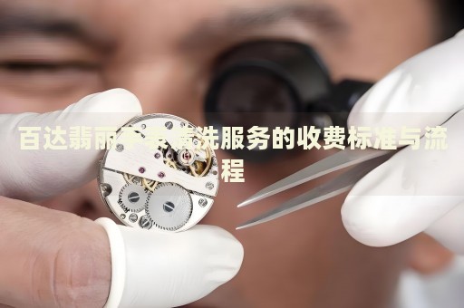 百達翡麗手表清洗服務的收費標準與流程
