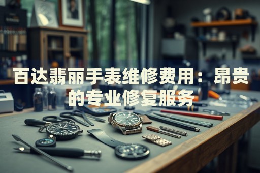 百達翡麗手表維修費用：昂貴的專業(yè)修復服務
