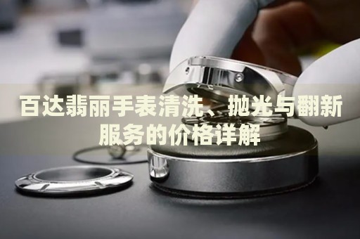 百達翡麗手表清洗、拋光與翻新服務的價格詳解