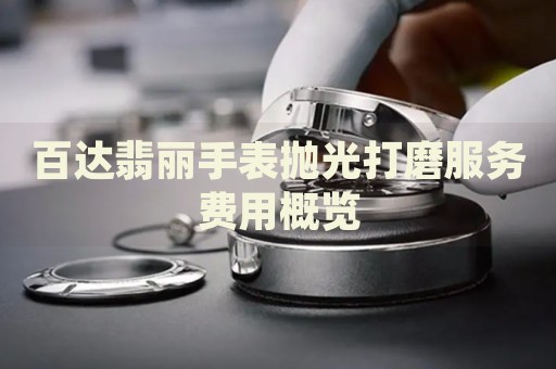 百達(dá)翡麗手表拋光打磨服務(wù)費(fèi)用概覽